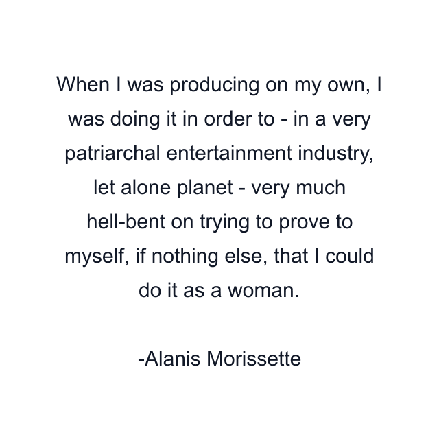 When I was producing on my own, I was doing it in order to - in a very patriarchal entertainment industry, let alone planet - very much hell-bent on trying to prove to myself, if nothing else, that I could do it as a woman.