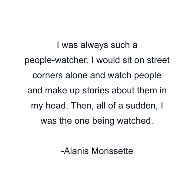 I was always such a people-watcher. I would sit on street corners alone and watch people and make up stories about them in my head. Then, all of a sudden, I was the one being watched.