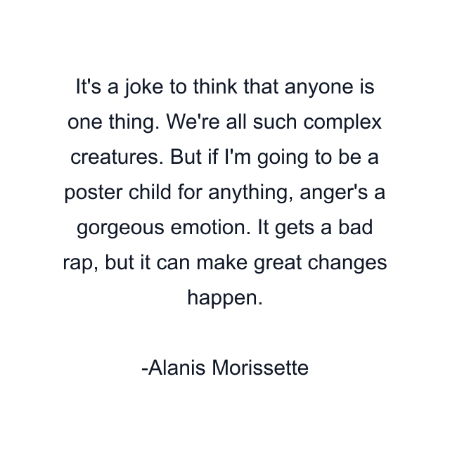 It's a joke to think that anyone is one thing. We're all such complex creatures. But if I'm going to be a poster child for anything, anger's a gorgeous emotion. It gets a bad rap, but it can make great changes happen.