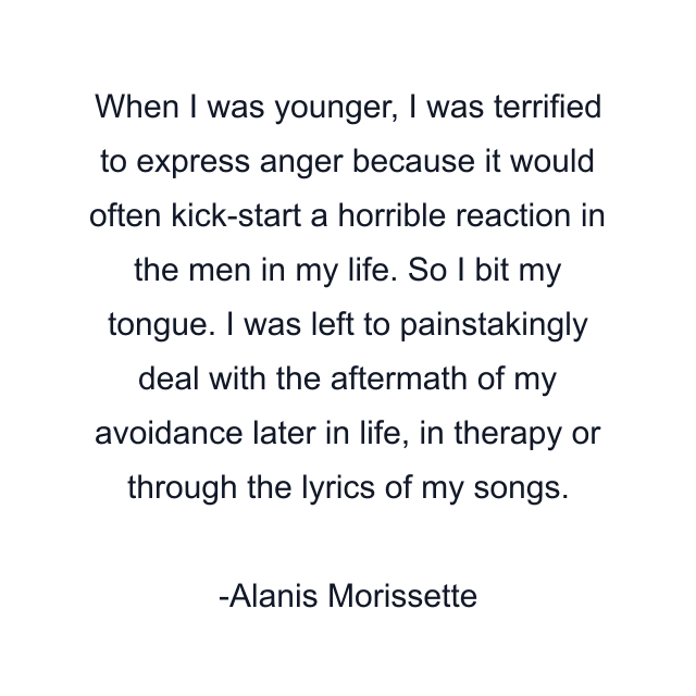 When I was younger, I was terrified to express anger because it would often kick-start a horrible reaction in the men in my life. So I bit my tongue. I was left to painstakingly deal with the aftermath of my avoidance later in life, in therapy or through the lyrics of my songs.