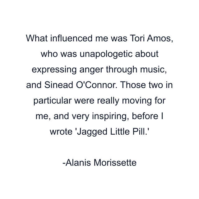 What influenced me was Tori Amos, who was unapologetic about expressing anger through music, and Sinead O'Connor. Those two in particular were really moving for me, and very inspiring, before I wrote 'Jagged Little Pill.'