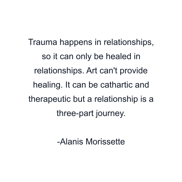 Trauma happens in relationships, so it can only be healed in relationships. Art can't provide healing. It can be cathartic and therapeutic but a relationship is a three-part journey.