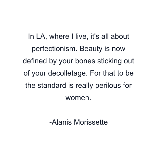 In LA, where I live, it's all about perfectionism. Beauty is now defined by your bones sticking out of your decolletage. For that to be the standard is really perilous for women.