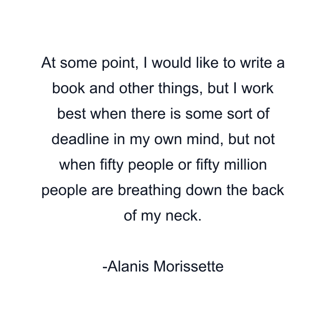 At some point, I would like to write a book and other things, but I work best when there is some sort of deadline in my own mind, but not when fifty people or fifty million people are breathing down the back of my neck.