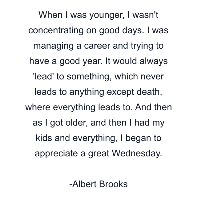 When I was younger, I wasn't concentrating on good days. I was managing a career and trying to have a good year. It would always 'lead' to something, which never leads to anything except death, where everything leads to. And then as I got older, and then I had my kids and everything, I began to appreciate a great Wednesday.