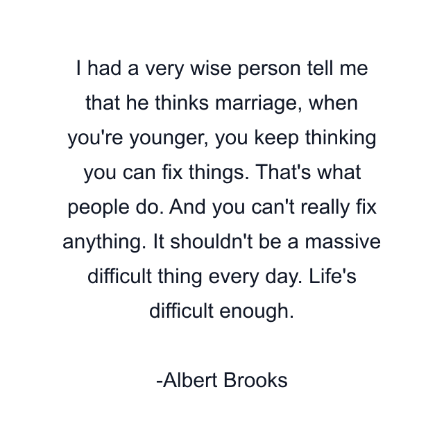 I had a very wise person tell me that he thinks marriage, when you're younger, you keep thinking you can fix things. That's what people do. And you can't really fix anything. It shouldn't be a massive difficult thing every day. Life's difficult enough.