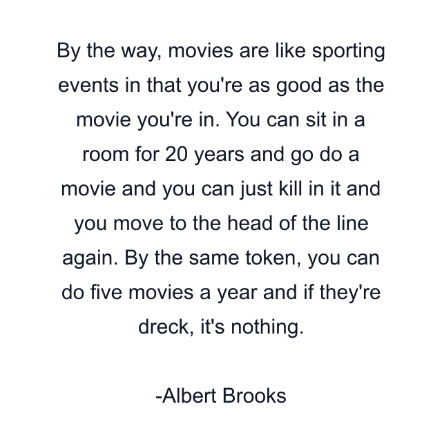 By the way, movies are like sporting events in that you're as good as the movie you're in. You can sit in a room for 20 years and go do a movie and you can just kill in it and you move to the head of the line again. By the same token, you can do five movies a year and if they're dreck, it's nothing.