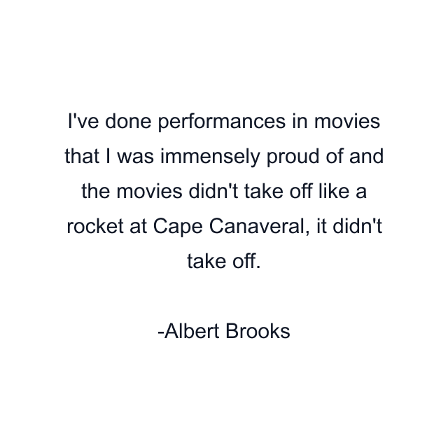 I've done performances in movies that I was immensely proud of and the movies didn't take off like a rocket at Cape Canaveral, it didn't take off.