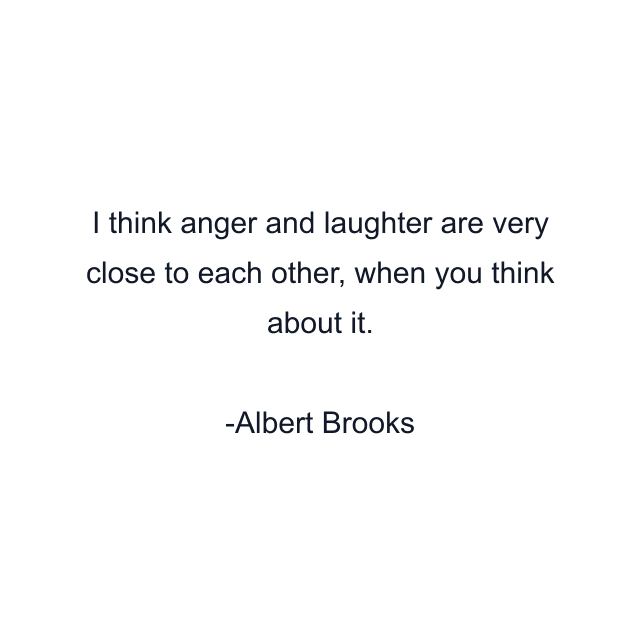 I think anger and laughter are very close to each other, when you think about it.