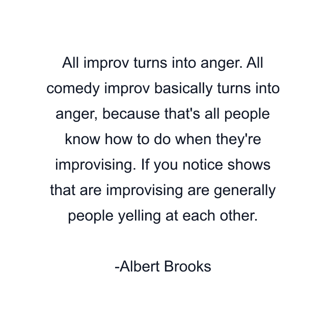 All improv turns into anger. All comedy improv basically turns into anger, because that's all people know how to do when they're improvising. If you notice shows that are improvising are generally people yelling at each other.