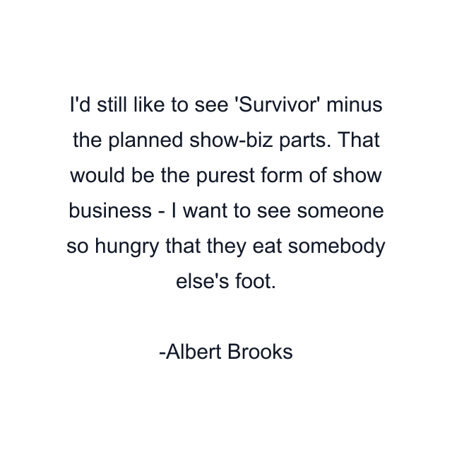 I'd still like to see 'Survivor' minus the planned show-biz parts. That would be the purest form of show business - I want to see someone so hungry that they eat somebody else's foot.