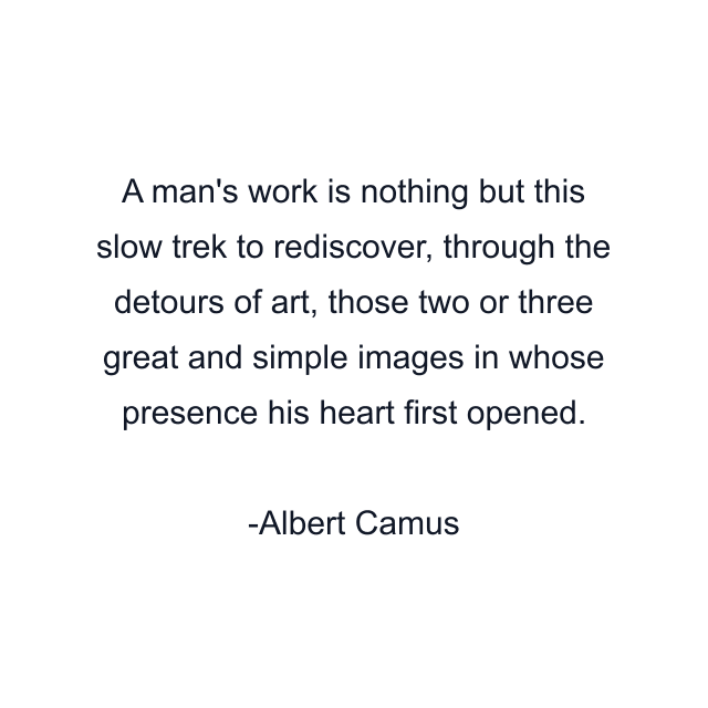 A man's work is nothing but this slow trek to rediscover, through the detours of art, those two or three great and simple images in whose presence his heart first opened.