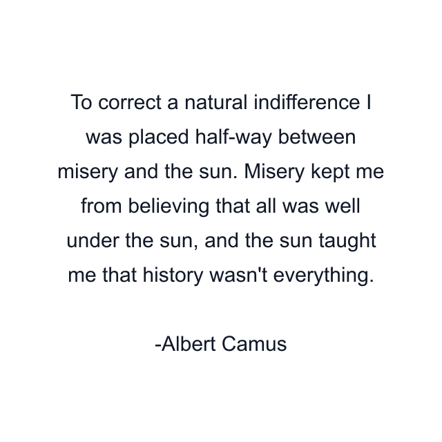 To correct a natural indifference I was placed half-way between misery and the sun. Misery kept me from believing that all was well under the sun, and the sun taught me that history wasn't everything.