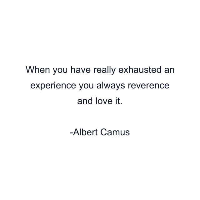 When you have really exhausted an experience you always reverence and love it.