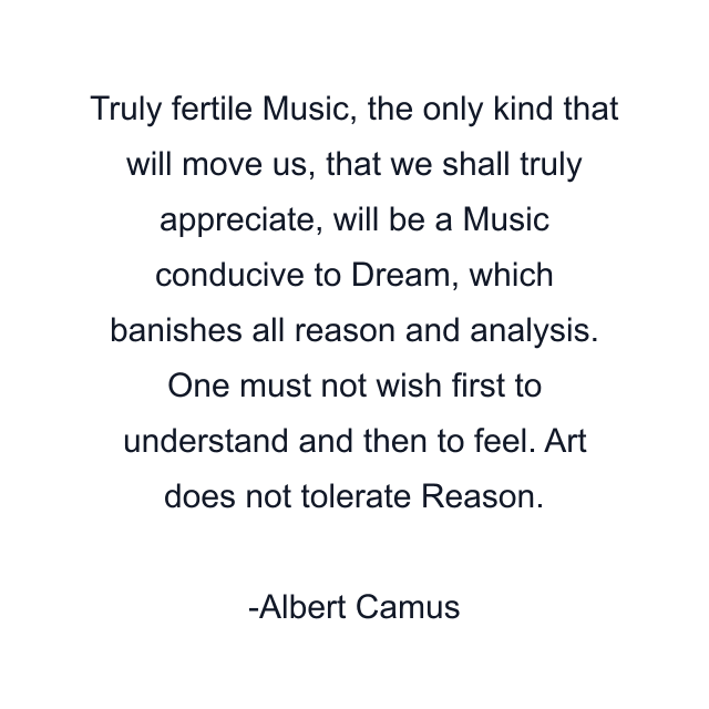 Truly fertile Music, the only kind that will move us, that we shall truly appreciate, will be a Music conducive to Dream, which banishes all reason and analysis. One must not wish first to understand and then to feel. Art does not tolerate Reason.