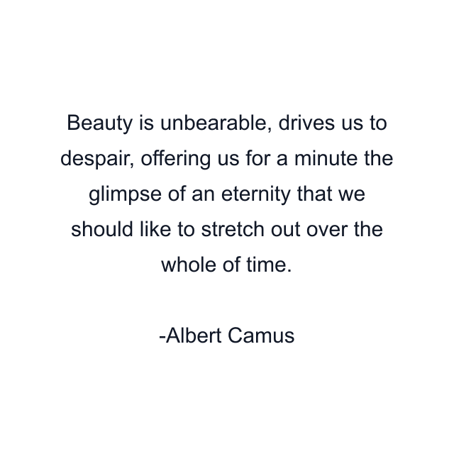 Beauty is unbearable, drives us to despair, offering us for a minute the glimpse of an eternity that we should like to stretch out over the whole of time.