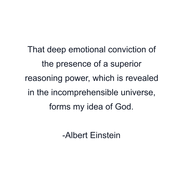 That deep emotional conviction of the presence of a superior reasoning power, which is revealed in the incomprehensible universe, forms my idea of God.