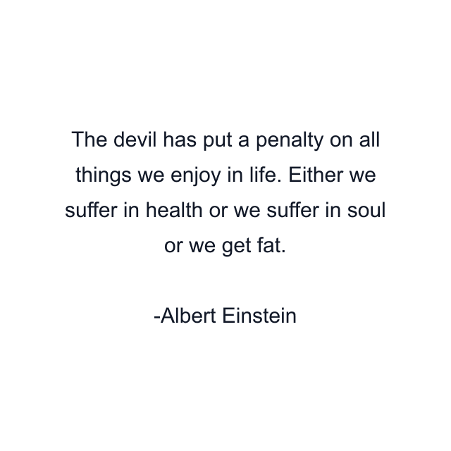 The devil has put a penalty on all things we enjoy in life. Either we suffer in health or we suffer in soul or we get fat.