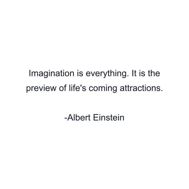 Imagination is everything. It is the preview of life's coming attractions.