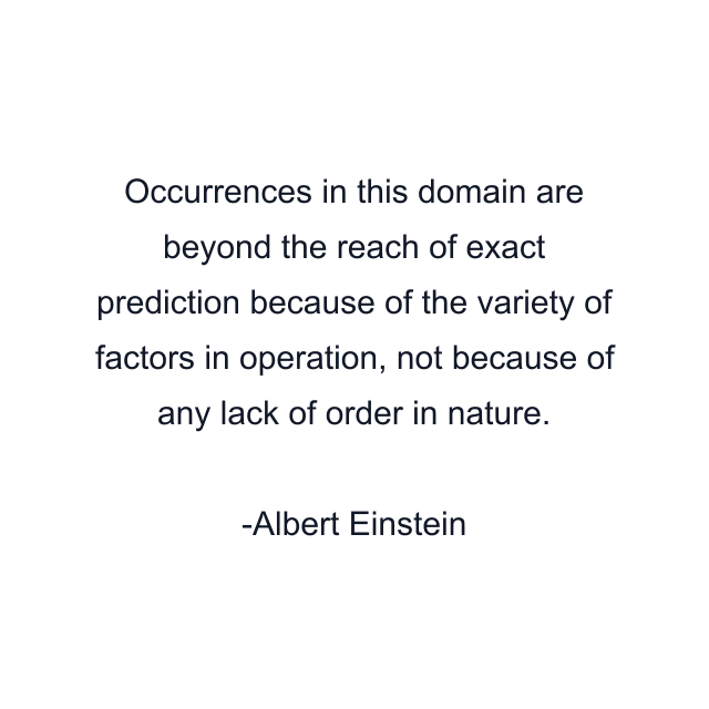 Occurrences in this domain are beyond the reach of exact prediction because of the variety of factors in operation, not because of any lack of order in nature.