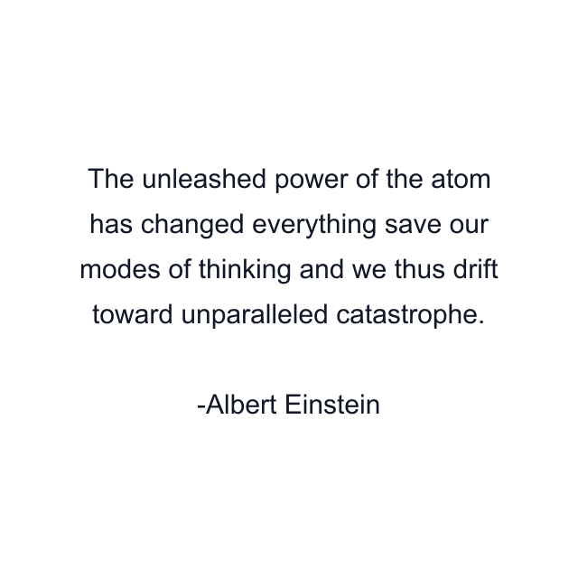 The unleashed power of the atom has changed everything save our modes of thinking and we thus drift toward unparalleled catastrophe.