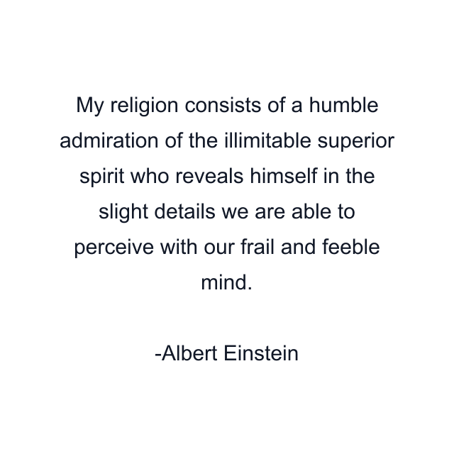 My religion consists of a humble admiration of the illimitable superior spirit who reveals himself in the slight details we are able to perceive with our frail and feeble mind.