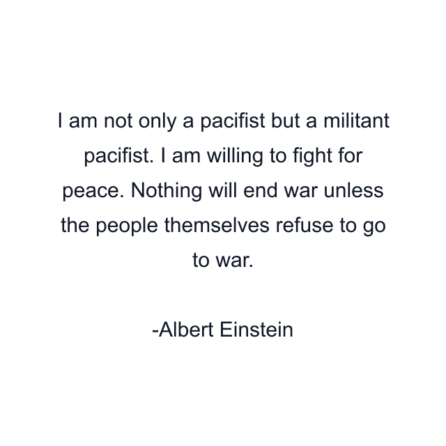 I am not only a pacifist but a militant pacifist. I am willing to fight for peace. Nothing will end war unless the people themselves refuse to go to war.