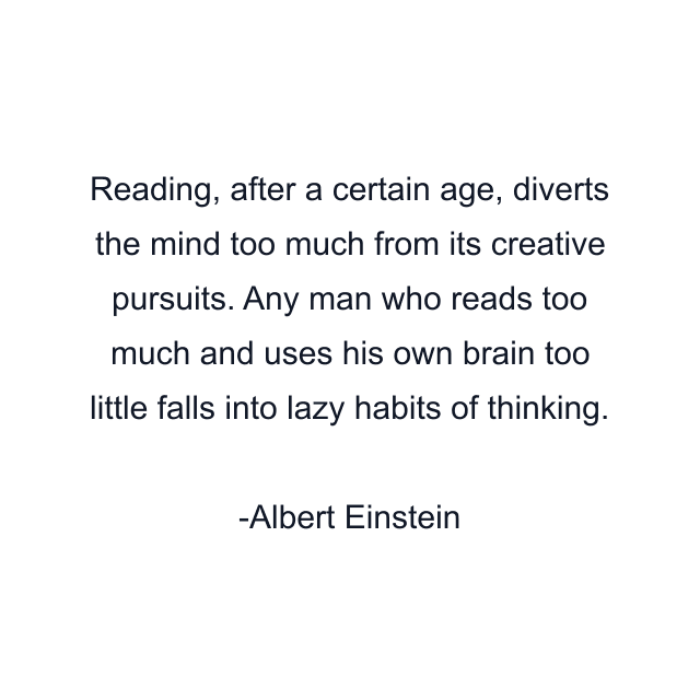 Reading, after a certain age, diverts the mind too much from its creative pursuits. Any man who reads too much and uses his own brain too little falls into lazy habits of thinking.