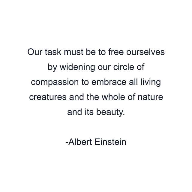 Our task must be to free ourselves by widening our circle of compassion to embrace all living creatures and the whole of nature and its beauty.