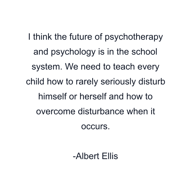 I think the future of psychotherapy and psychology is in the school system. We need to teach every child how to rarely seriously disturb himself or herself and how to overcome disturbance when it occurs.