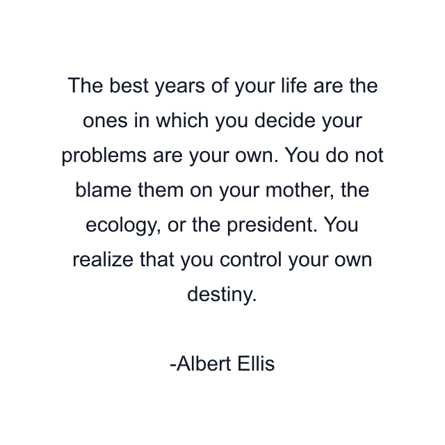 The best years of your life are the ones in which you decide your problems are your own. You do not blame them on your mother, the ecology, or the president. You realize that you control your own destiny.