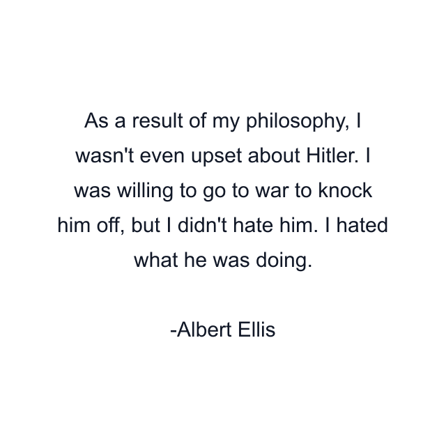 As a result of my philosophy, I wasn't even upset about Hitler. I was willing to go to war to knock him off, but I didn't hate him. I hated what he was doing.