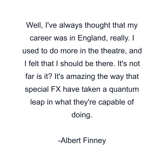 Well, I've always thought that my career was in England, really. I used to do more in the theatre, and I felt that I should be there. It's not far is it? It's amazing the way that special FX have taken a quantum leap in what they're capable of doing.