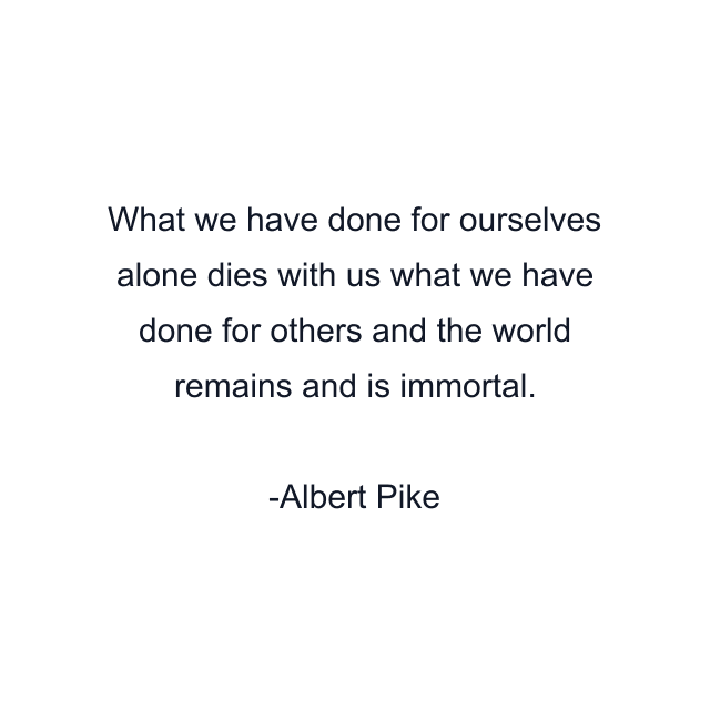 What we have done for ourselves alone dies with us what we have done for others and the world remains and is immortal.