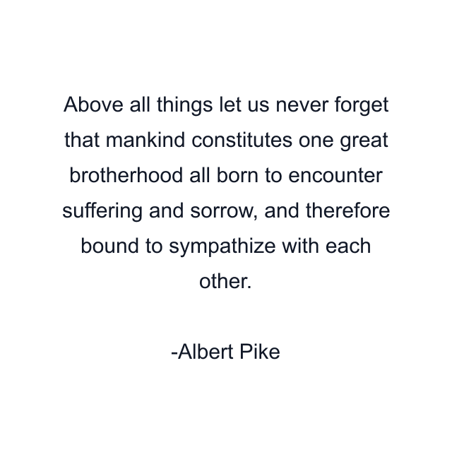 Above all things let us never forget that mankind constitutes one great brotherhood all born to encounter suffering and sorrow, and therefore bound to sympathize with each other.