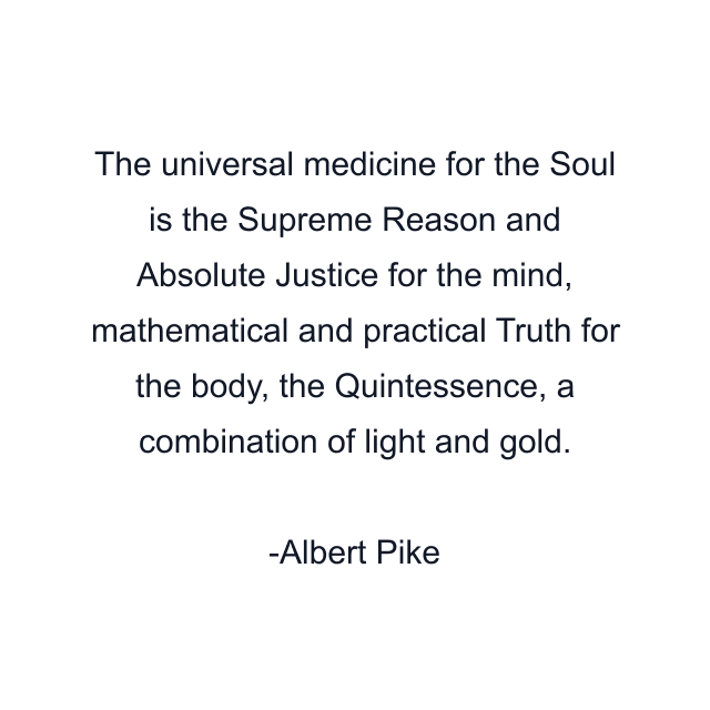 The universal medicine for the Soul is the Supreme Reason and Absolute Justice for the mind, mathematical and practical Truth for the body, the Quintessence, a combination of light and gold.