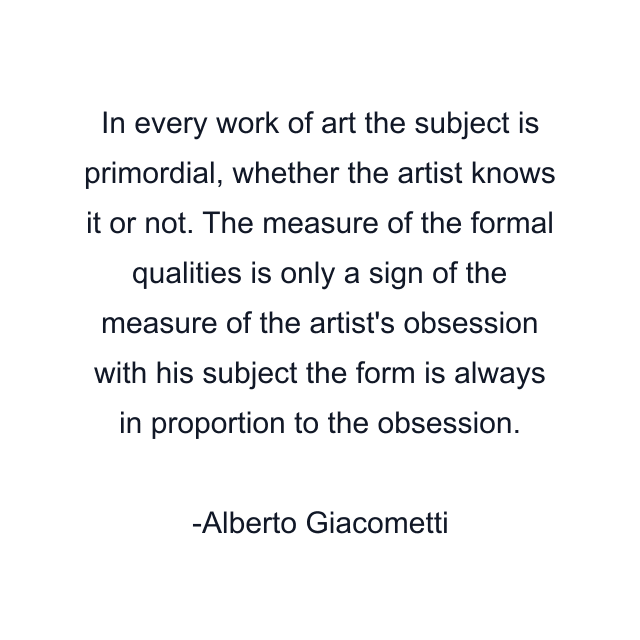 In every work of art the subject is primordial, whether the artist knows it or not. The measure of the formal qualities is only a sign of the measure of the artist's obsession with his subject the form is always in proportion to the obsession.