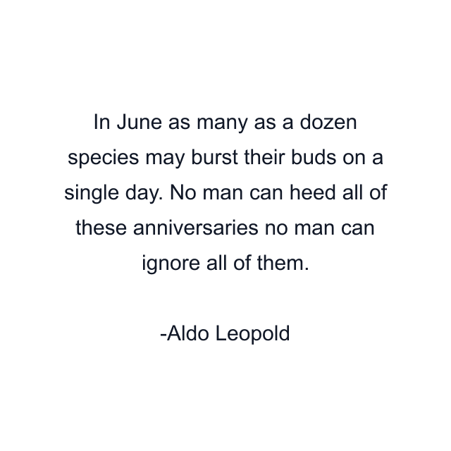 In June as many as a dozen species may burst their buds on a single day. No man can heed all of these anniversaries no man can ignore all of them.