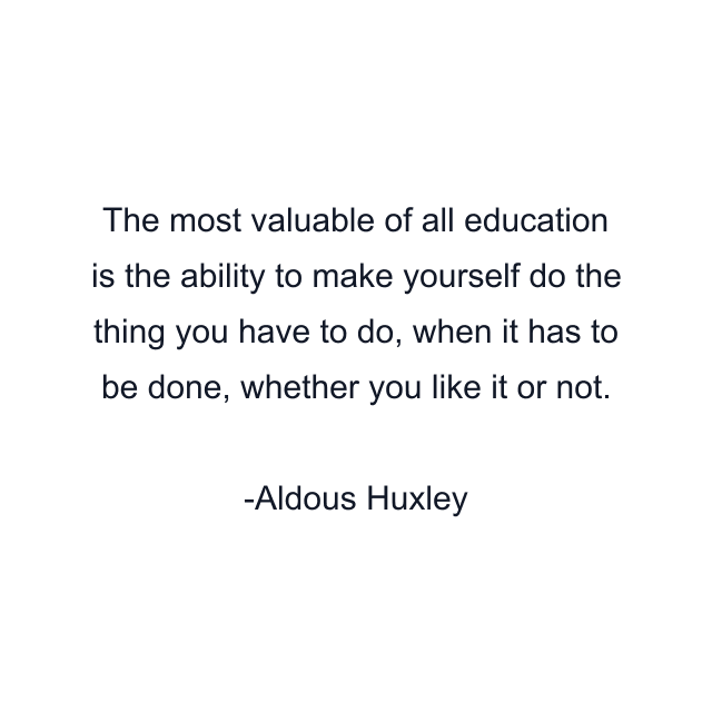 The most valuable of all education is the ability to make yourself do the thing you have to do, when it has to be done, whether you like it or not.