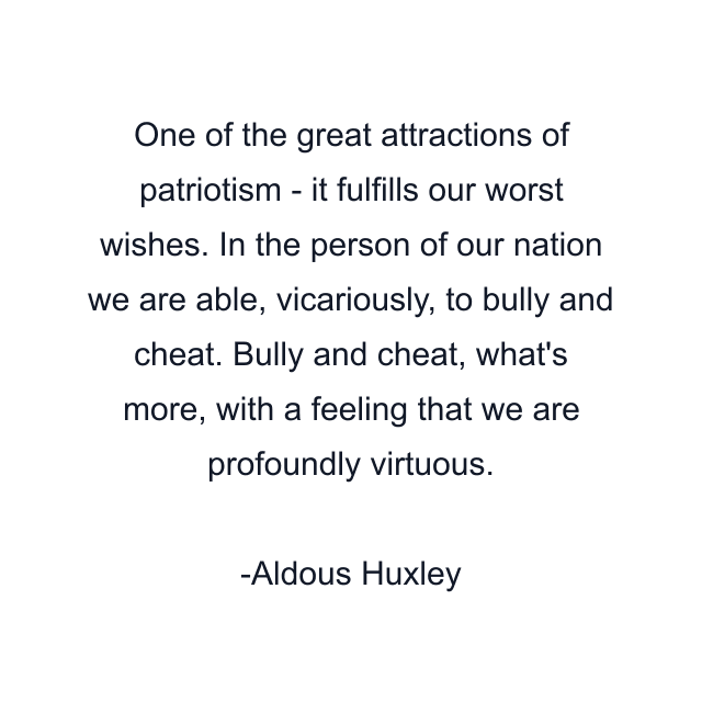 One of the great attractions of patriotism - it fulfills our worst wishes. In the person of our nation we are able, vicariously, to bully and cheat. Bully and cheat, what's more, with a feeling that we are profoundly virtuous.