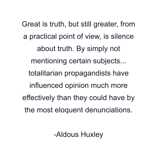 Great is truth, but still greater, from a practical point of view, is silence about truth. By simply not mentioning certain subjects... totalitarian propagandists have influenced opinion much more effectively than they could have by the most eloquent denunciations.