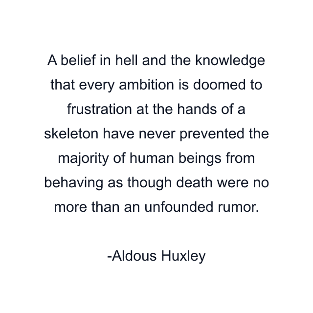 A belief in hell and the knowledge that every ambition is doomed to frustration at the hands of a skeleton have never prevented the majority of human beings from behaving as though death were no more than an unfounded rumor.