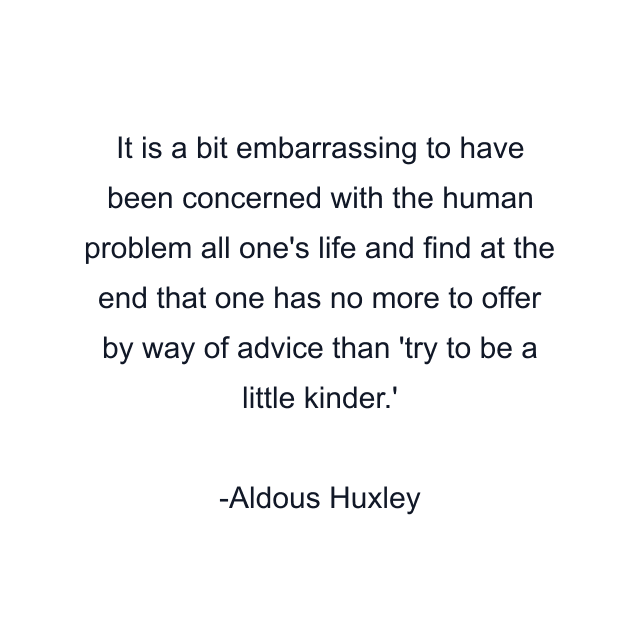 It is a bit embarrassing to have been concerned with the human problem all one's life and find at the end that one has no more to offer by way of advice than 'try to be a little kinder.'