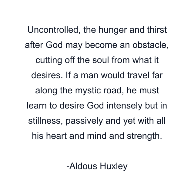 Uncontrolled, the hunger and thirst after God may become an obstacle, cutting off the soul from what it desires. If a man would travel far along the mystic road, he must learn to desire God intensely but in stillness, passively and yet with all his heart and mind and strength.