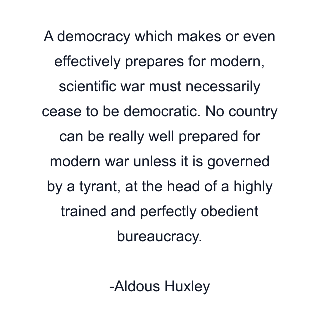 A democracy which makes or even effectively prepares for modern, scientific war must necessarily cease to be democratic. No country can be really well prepared for modern war unless it is governed by a tyrant, at the head of a highly trained and perfectly obedient bureaucracy.