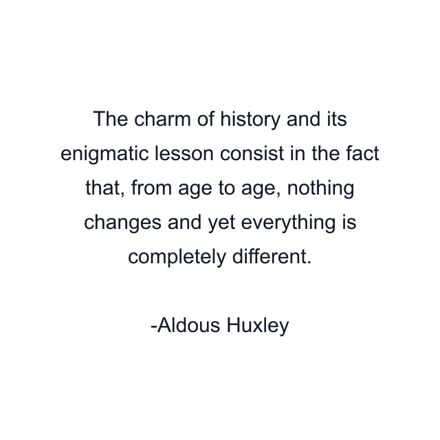 The charm of history and its enigmatic lesson consist in the fact that, from age to age, nothing changes and yet everything is completely different.