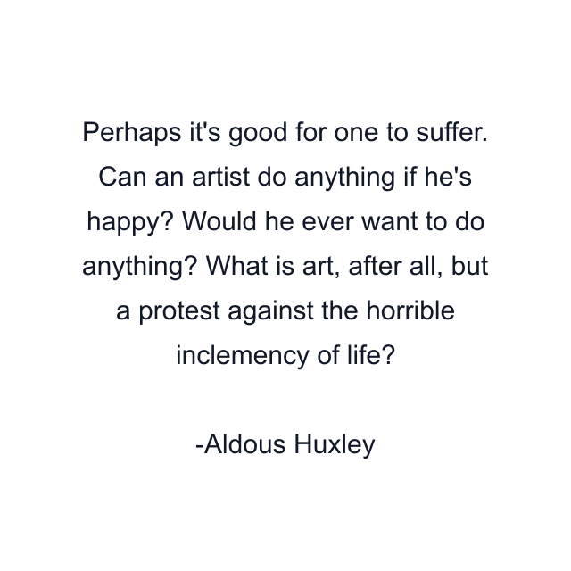 Perhaps it's good for one to suffer. Can an artist do anything if he's happy? Would he ever want to do anything? What is art, after all, but a protest against the horrible inclemency of life?