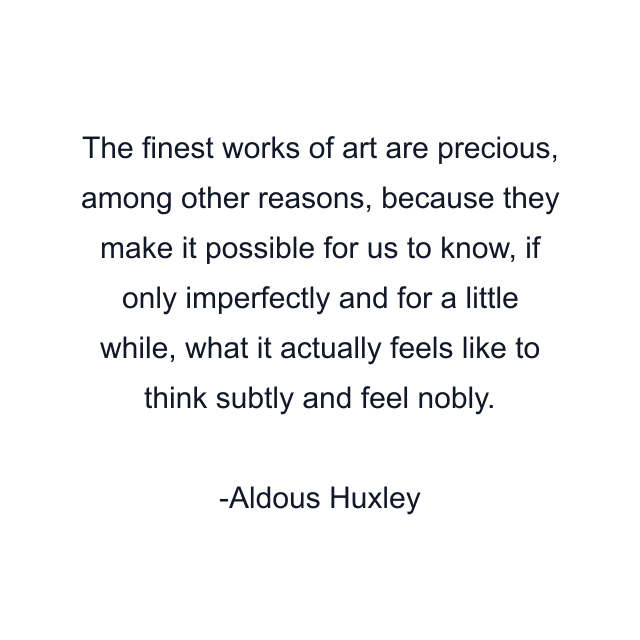 The finest works of art are precious, among other reasons, because they make it possible for us to know, if only imperfectly and for a little while, what it actually feels like to think subtly and feel nobly.