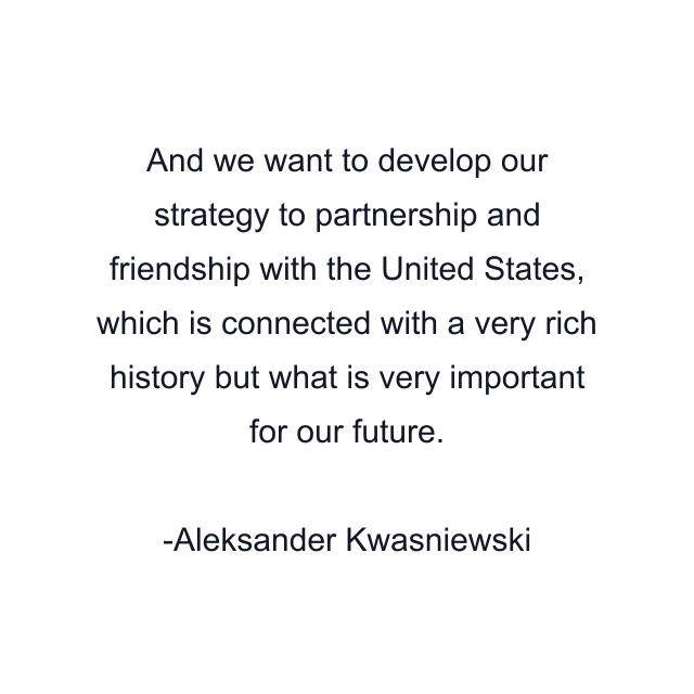 And we want to develop our strategy to partnership and friendship with the United States, which is connected with a very rich history but what is very important for our future.