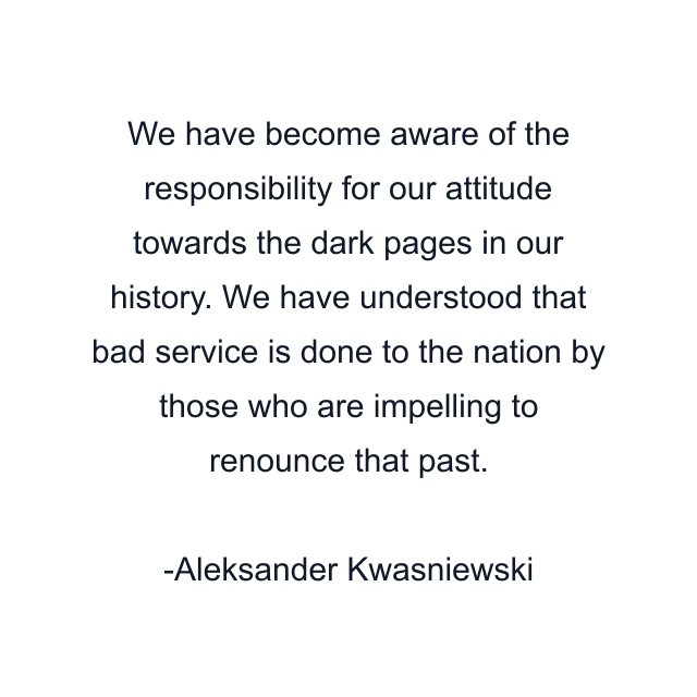 We have become aware of the responsibility for our attitude towards the dark pages in our history. We have understood that bad service is done to the nation by those who are impelling to renounce that past.